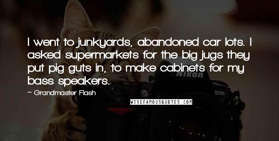 Grandmaster Flash Quotes: I went to junkyards, abandoned car lots. I asked supermarkets for the big jugs they put pig guts in, to make cabinets for my bass speakers.