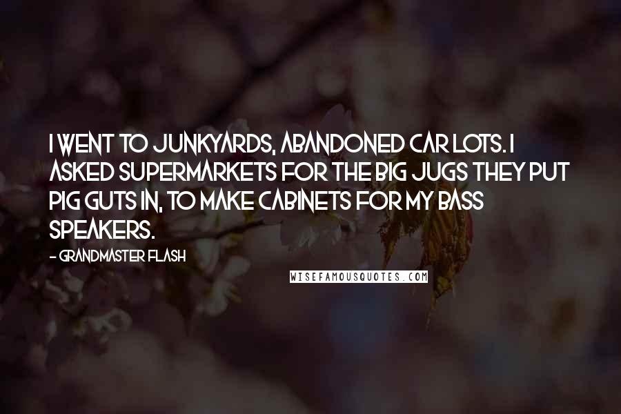 Grandmaster Flash Quotes: I went to junkyards, abandoned car lots. I asked supermarkets for the big jugs they put pig guts in, to make cabinets for my bass speakers.