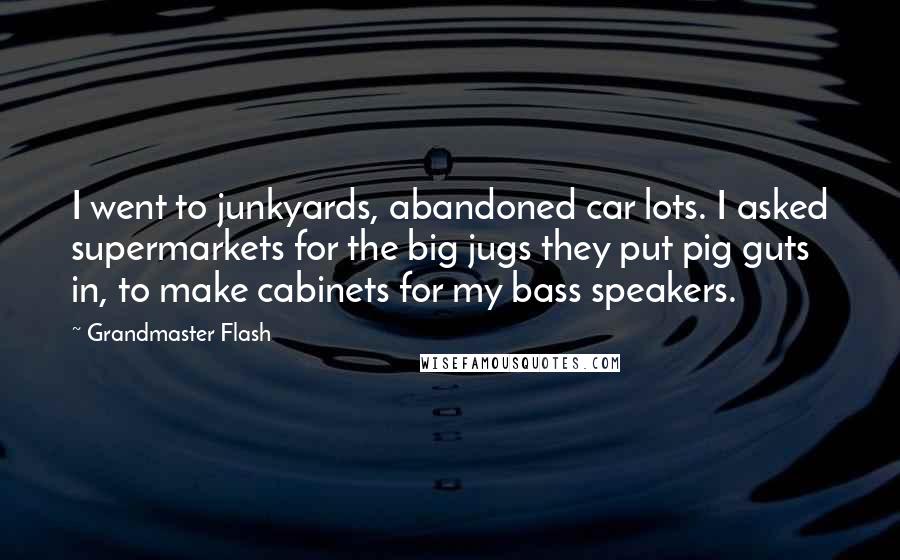 Grandmaster Flash Quotes: I went to junkyards, abandoned car lots. I asked supermarkets for the big jugs they put pig guts in, to make cabinets for my bass speakers.