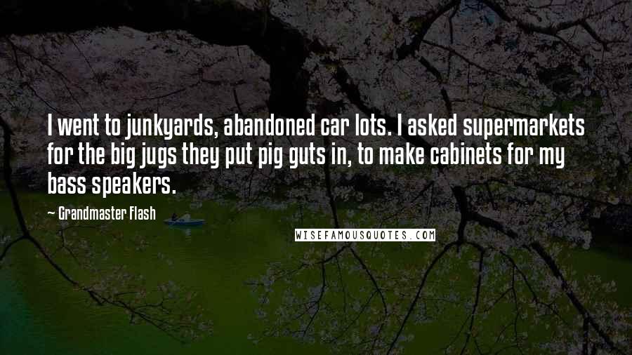 Grandmaster Flash Quotes: I went to junkyards, abandoned car lots. I asked supermarkets for the big jugs they put pig guts in, to make cabinets for my bass speakers.