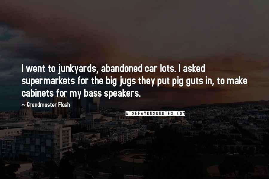 Grandmaster Flash Quotes: I went to junkyards, abandoned car lots. I asked supermarkets for the big jugs they put pig guts in, to make cabinets for my bass speakers.