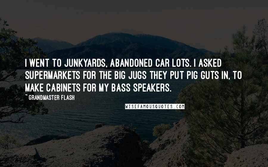 Grandmaster Flash Quotes: I went to junkyards, abandoned car lots. I asked supermarkets for the big jugs they put pig guts in, to make cabinets for my bass speakers.
