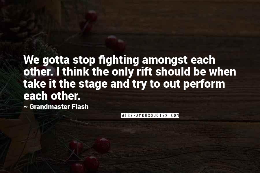 Grandmaster Flash Quotes: We gotta stop fighting amongst each other. I think the only rift should be when take it the stage and try to out perform each other.