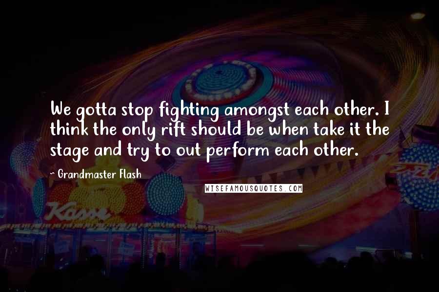 Grandmaster Flash Quotes: We gotta stop fighting amongst each other. I think the only rift should be when take it the stage and try to out perform each other.