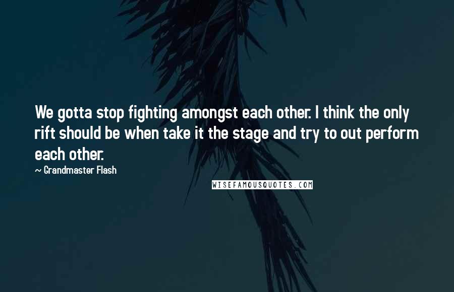 Grandmaster Flash Quotes: We gotta stop fighting amongst each other. I think the only rift should be when take it the stage and try to out perform each other.