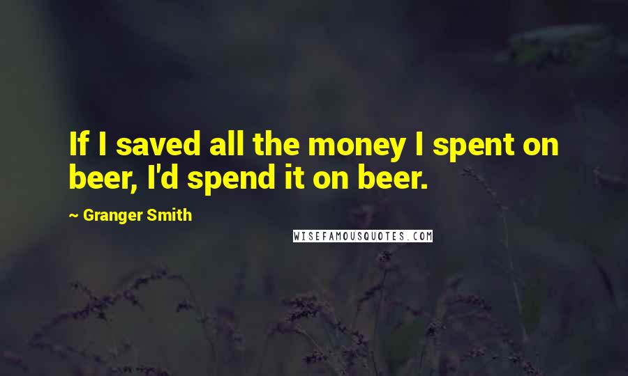 Granger Smith Quotes: If I saved all the money I spent on beer, I'd spend it on beer.