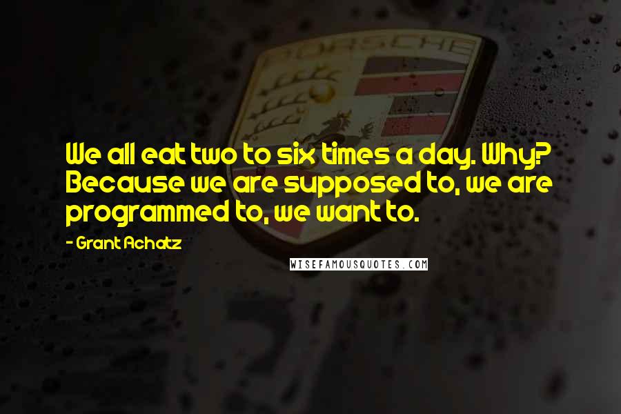 Grant Achatz Quotes: We all eat two to six times a day. Why? Because we are supposed to, we are programmed to, we want to.