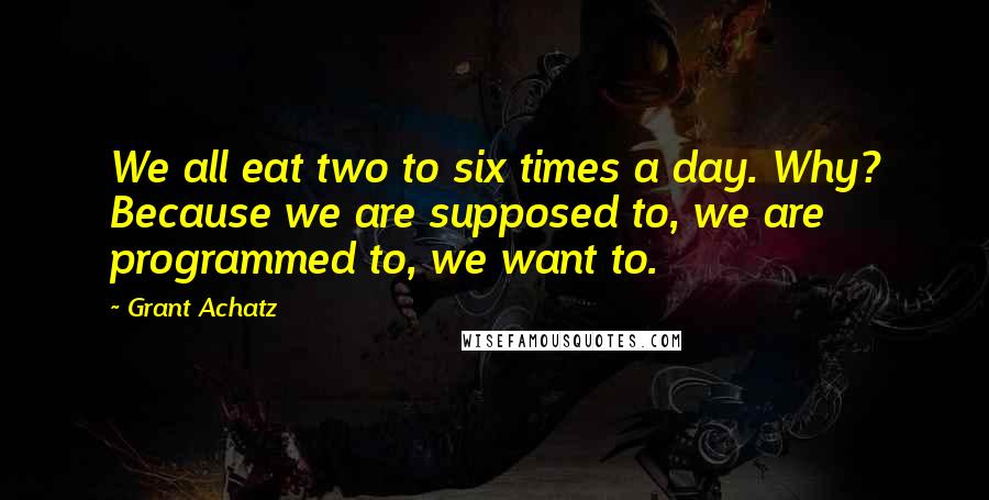 Grant Achatz Quotes: We all eat two to six times a day. Why? Because we are supposed to, we are programmed to, we want to.