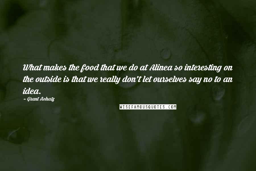 Grant Achatz Quotes: What makes the food that we do at Alinea so interesting on the outside is that we really don't let ourselves say no to an idea.