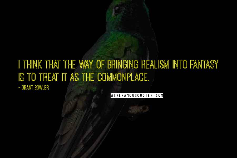 Grant Bowler Quotes: I think that the way of bringing realism into fantasy is to treat it as the commonplace.