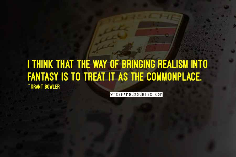 Grant Bowler Quotes: I think that the way of bringing realism into fantasy is to treat it as the commonplace.