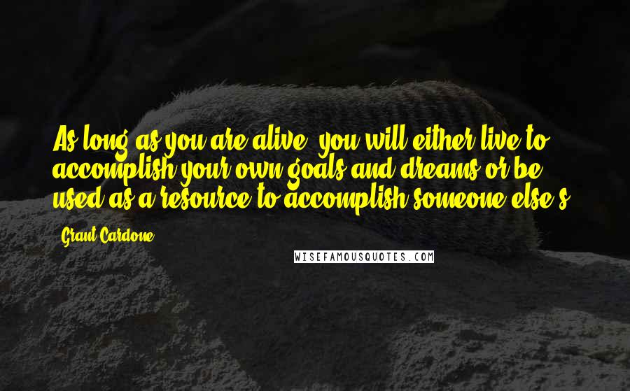 Grant Cardone Quotes: As long as you are alive, you will either live to accomplish your own goals and dreams or be used as a resource to accomplish someone else's.