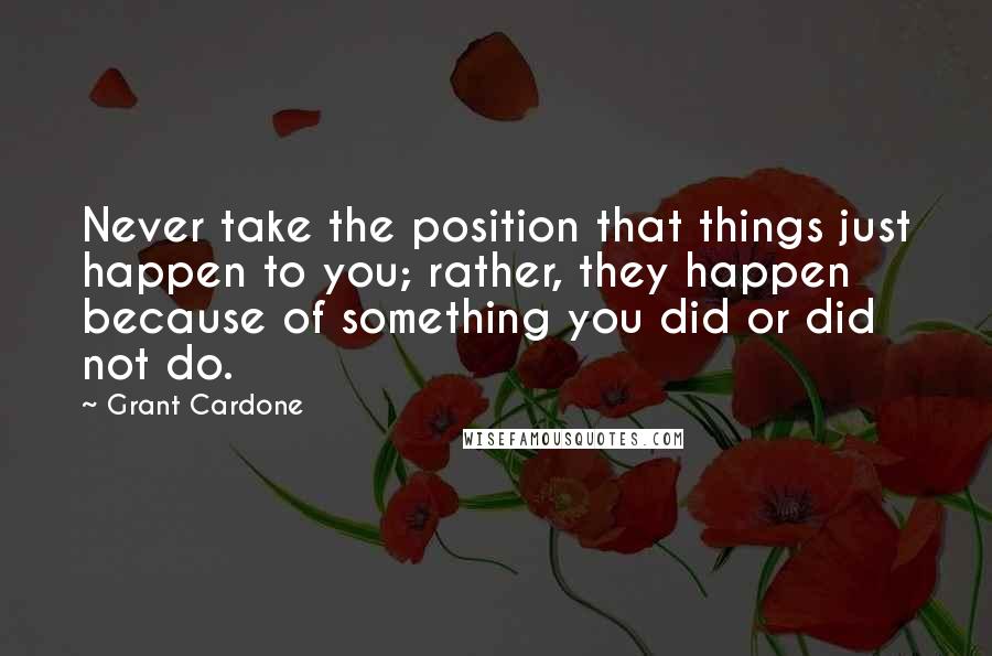 Grant Cardone Quotes: Never take the position that things just happen to you; rather, they happen because of something you did or did not do.