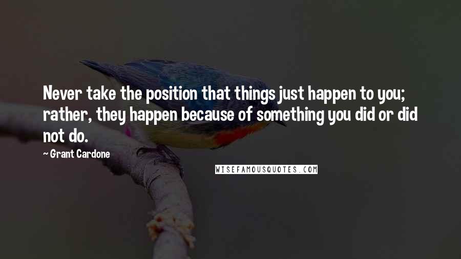 Grant Cardone Quotes: Never take the position that things just happen to you; rather, they happen because of something you did or did not do.
