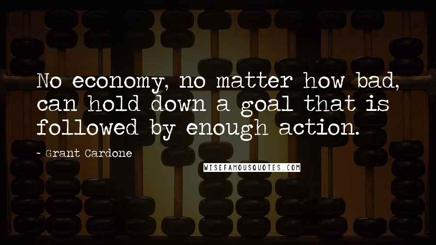 Grant Cardone Quotes: No economy, no matter how bad, can hold down a goal that is followed by enough action.