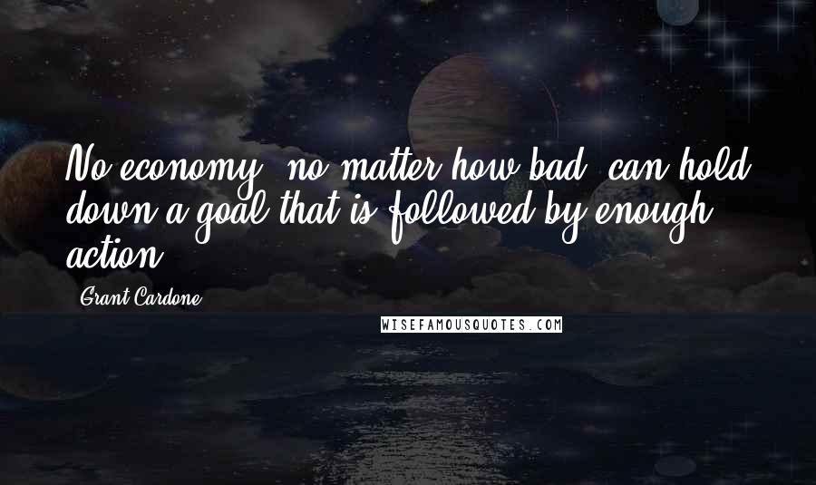 Grant Cardone Quotes: No economy, no matter how bad, can hold down a goal that is followed by enough action.
