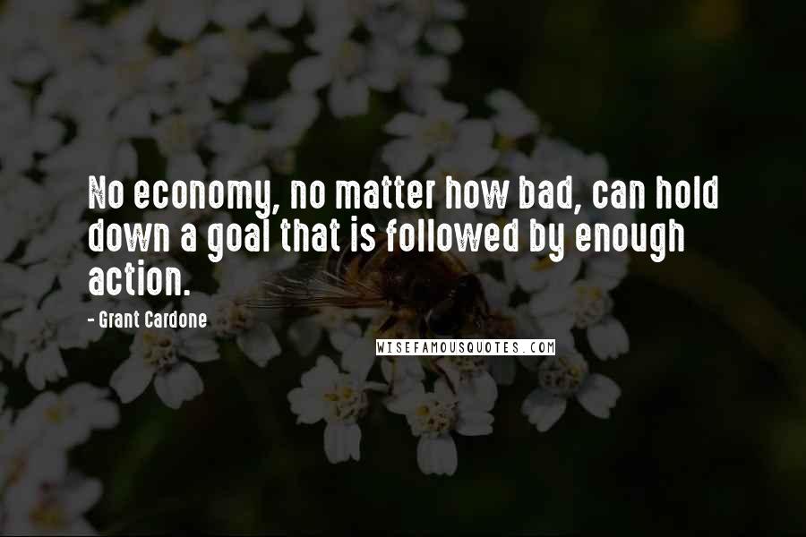 Grant Cardone Quotes: No economy, no matter how bad, can hold down a goal that is followed by enough action.