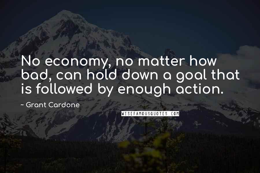 Grant Cardone Quotes: No economy, no matter how bad, can hold down a goal that is followed by enough action.