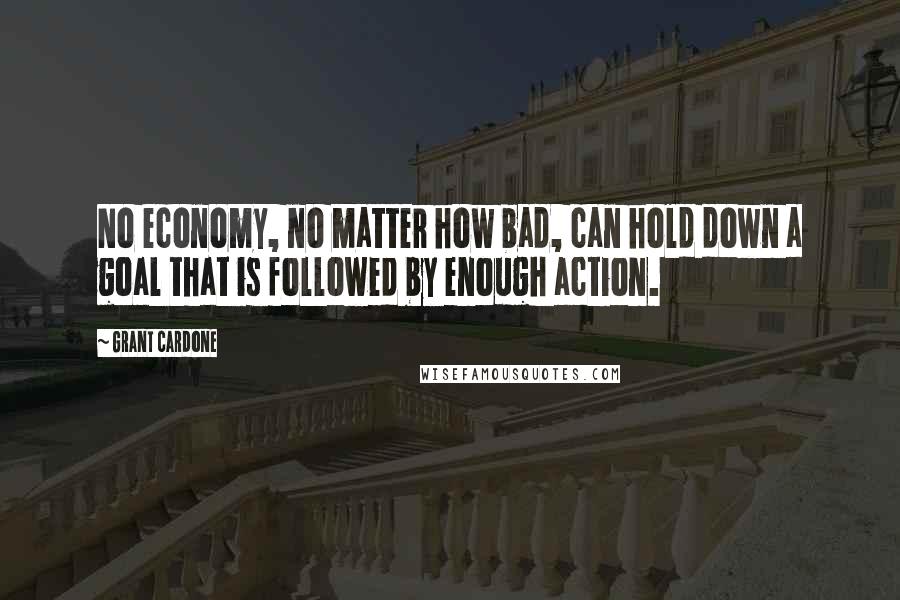 Grant Cardone Quotes: No economy, no matter how bad, can hold down a goal that is followed by enough action.