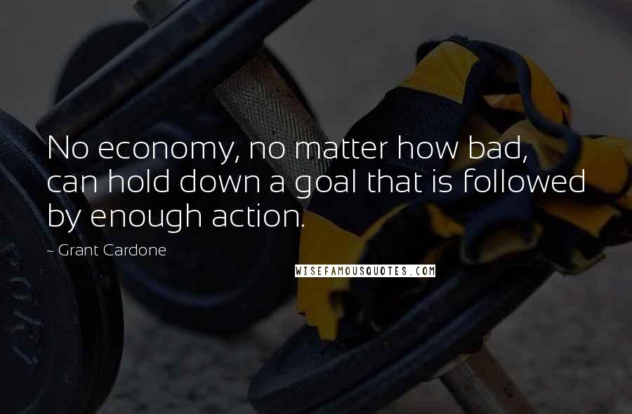 Grant Cardone Quotes: No economy, no matter how bad, can hold down a goal that is followed by enough action.