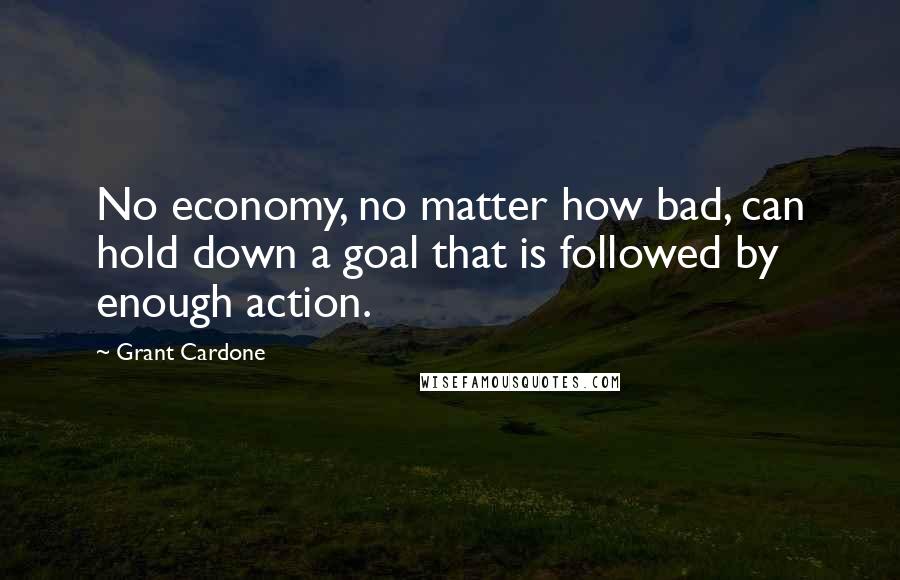 Grant Cardone Quotes: No economy, no matter how bad, can hold down a goal that is followed by enough action.