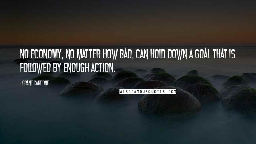 Grant Cardone Quotes: No economy, no matter how bad, can hold down a goal that is followed by enough action.