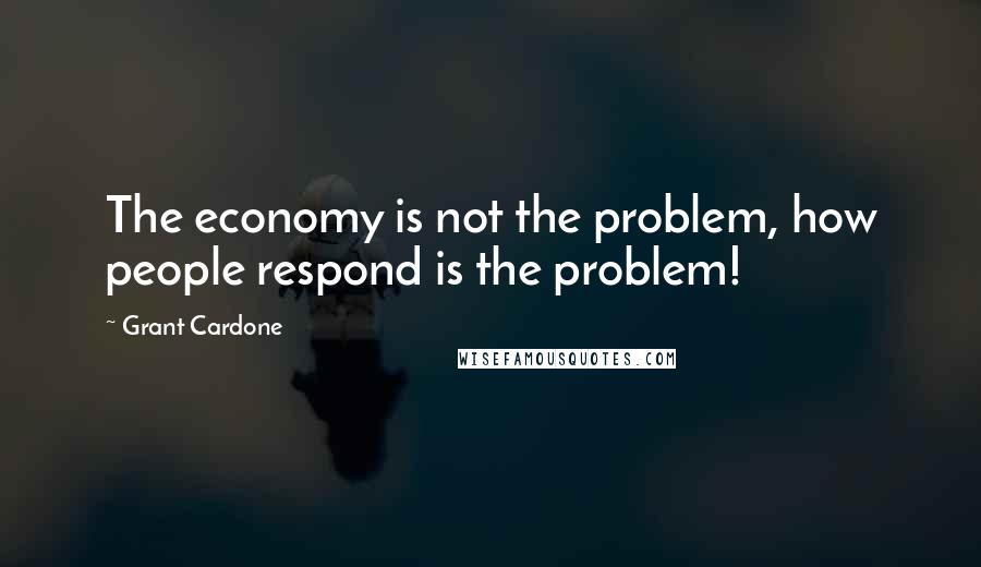 Grant Cardone Quotes: The economy is not the problem, how people respond is the problem!