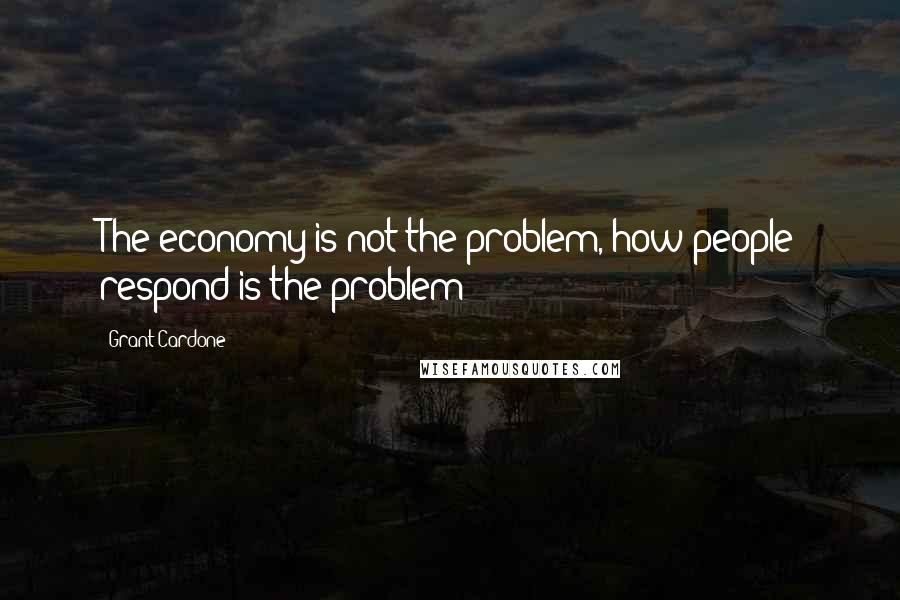 Grant Cardone Quotes: The economy is not the problem, how people respond is the problem!