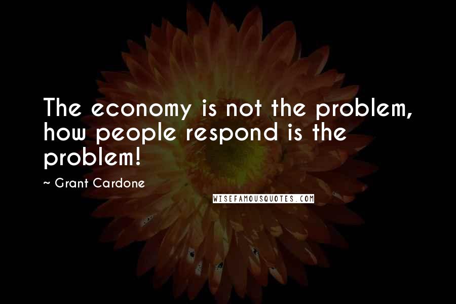 Grant Cardone Quotes: The economy is not the problem, how people respond is the problem!