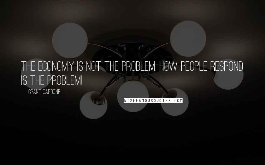 Grant Cardone Quotes: The economy is not the problem, how people respond is the problem!