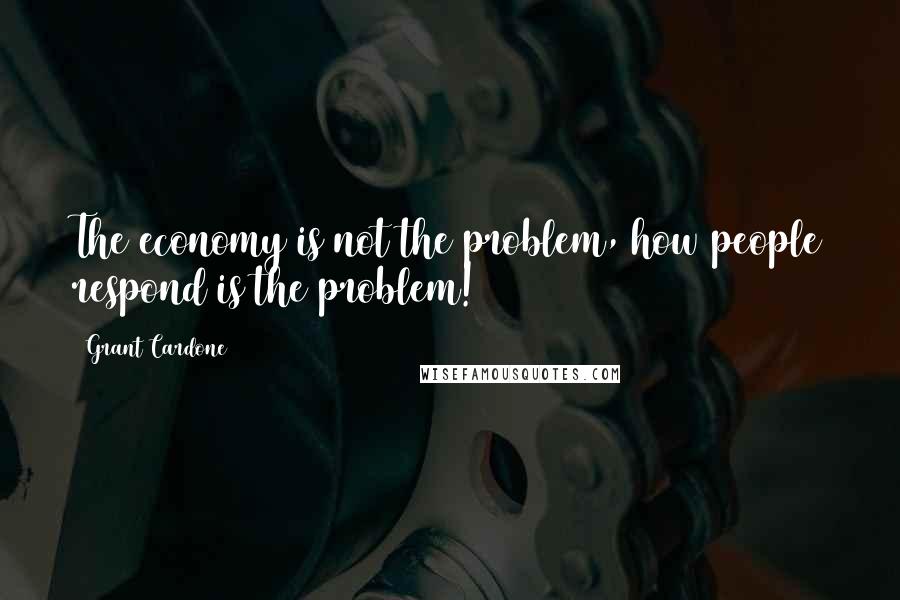 Grant Cardone Quotes: The economy is not the problem, how people respond is the problem!