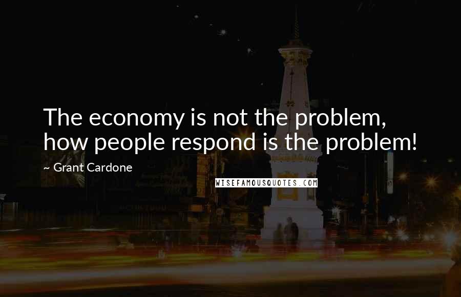 Grant Cardone Quotes: The economy is not the problem, how people respond is the problem!