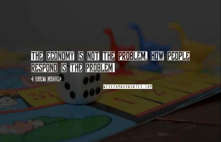 Grant Cardone Quotes: The economy is not the problem, how people respond is the problem!