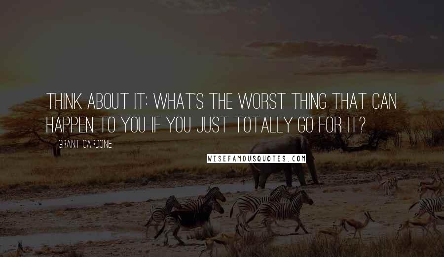 Grant Cardone Quotes: Think about it: What's the worst thing that can happen to you if you just totally go for it?