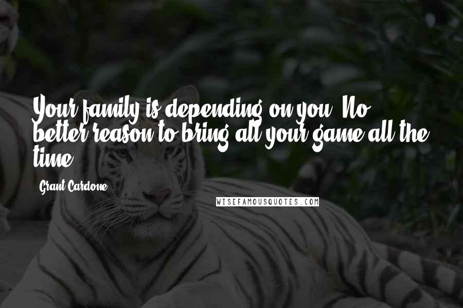 Grant Cardone Quotes: Your family is depending on you. No better reason to bring all your game all the time.