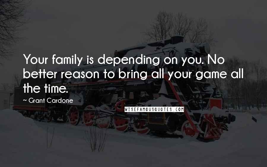 Grant Cardone Quotes: Your family is depending on you. No better reason to bring all your game all the time.