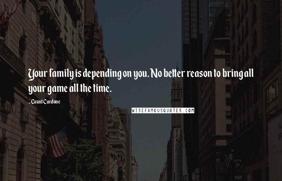 Grant Cardone Quotes: Your family is depending on you. No better reason to bring all your game all the time.