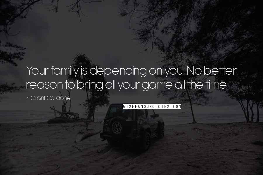 Grant Cardone Quotes: Your family is depending on you. No better reason to bring all your game all the time.