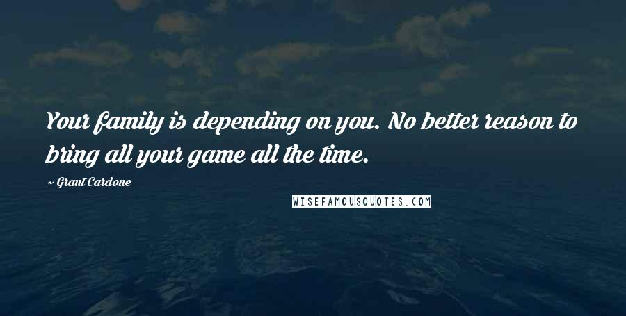 Grant Cardone Quotes: Your family is depending on you. No better reason to bring all your game all the time.