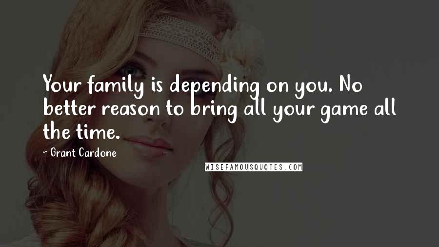 Grant Cardone Quotes: Your family is depending on you. No better reason to bring all your game all the time.