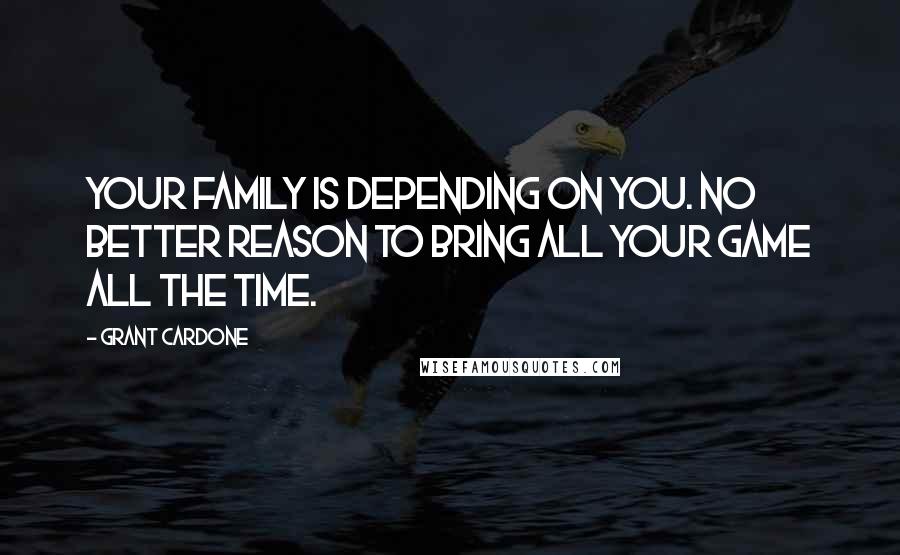 Grant Cardone Quotes: Your family is depending on you. No better reason to bring all your game all the time.