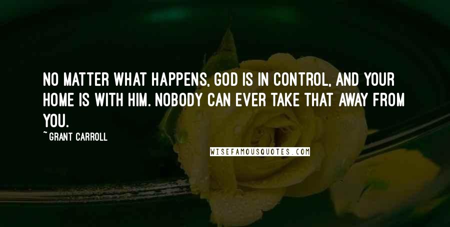 Grant Carroll Quotes: No matter what happens, God is in control, and your home is with Him. Nobody can ever take that away from you.