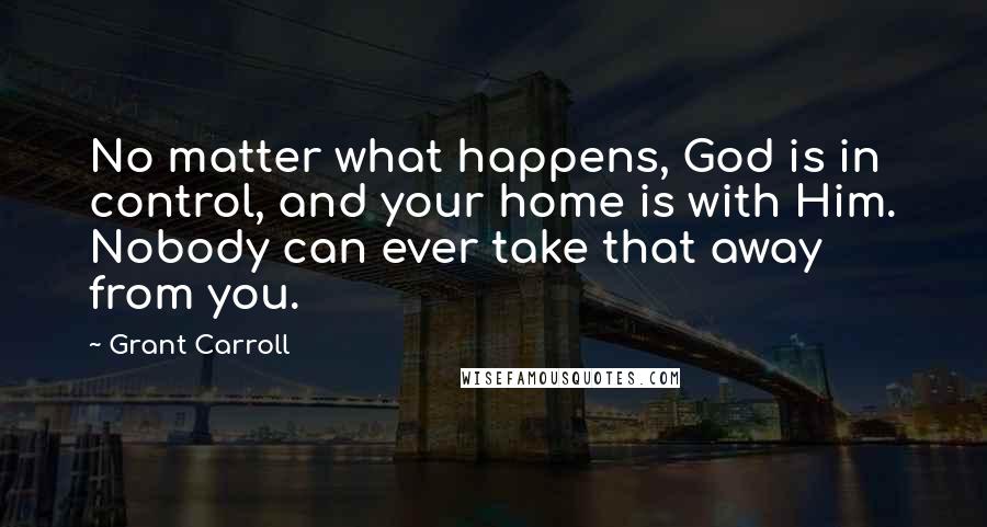 Grant Carroll Quotes: No matter what happens, God is in control, and your home is with Him. Nobody can ever take that away from you.
