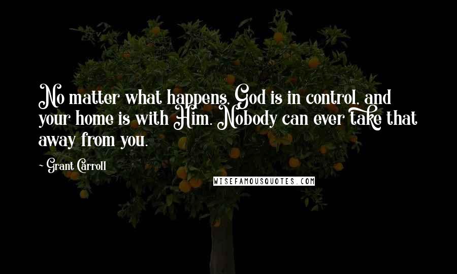 Grant Carroll Quotes: No matter what happens, God is in control, and your home is with Him. Nobody can ever take that away from you.