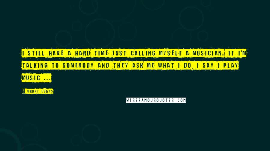 Grant Evans Quotes: I still have a hard time just calling myself a musician. If I'm talking to somebody and they ask me what I do, I say I play music ...