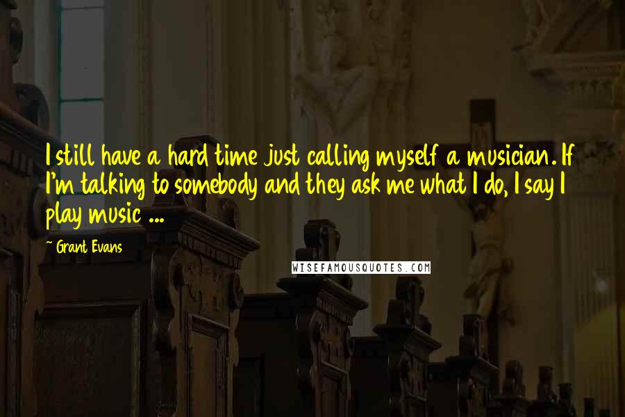 Grant Evans Quotes: I still have a hard time just calling myself a musician. If I'm talking to somebody and they ask me what I do, I say I play music ...