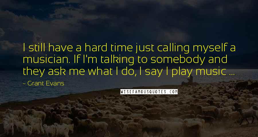 Grant Evans Quotes: I still have a hard time just calling myself a musician. If I'm talking to somebody and they ask me what I do, I say I play music ...