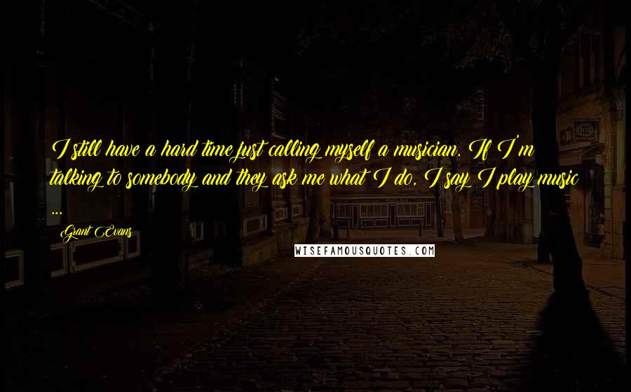 Grant Evans Quotes: I still have a hard time just calling myself a musician. If I'm talking to somebody and they ask me what I do, I say I play music ...