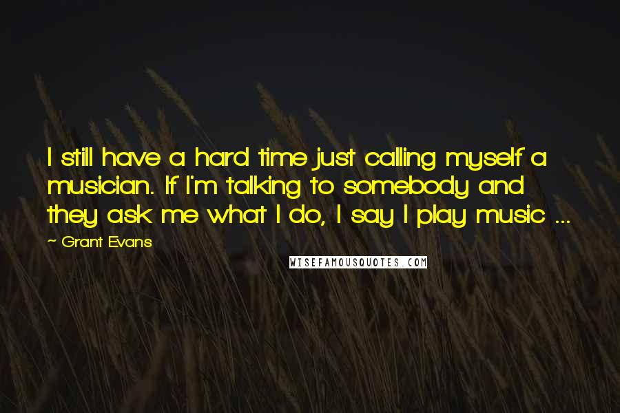 Grant Evans Quotes: I still have a hard time just calling myself a musician. If I'm talking to somebody and they ask me what I do, I say I play music ...