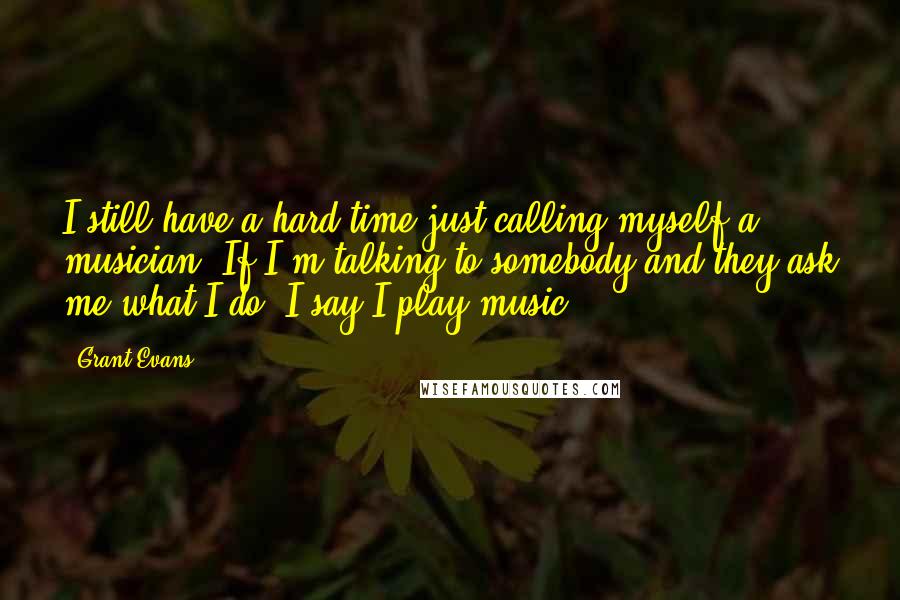 Grant Evans Quotes: I still have a hard time just calling myself a musician. If I'm talking to somebody and they ask me what I do, I say I play music ...